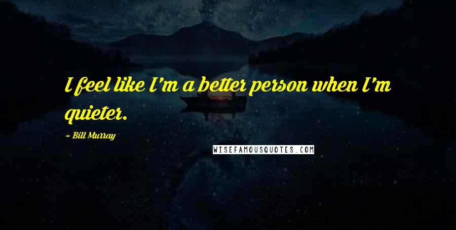 Bill Murray Quotes: I feel like I'm a better person when I'm quieter.