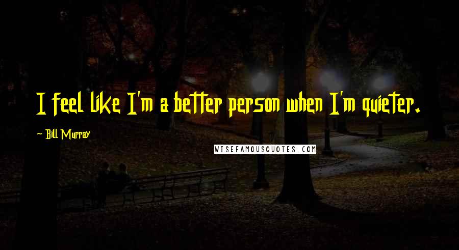 Bill Murray Quotes: I feel like I'm a better person when I'm quieter.