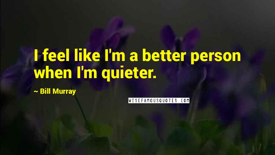 Bill Murray Quotes: I feel like I'm a better person when I'm quieter.