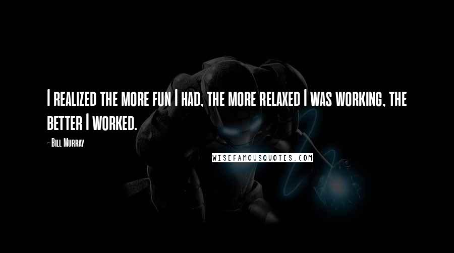 Bill Murray Quotes: I realized the more fun I had, the more relaxed I was working, the better I worked.