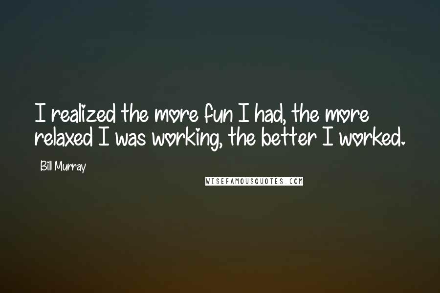 Bill Murray Quotes: I realized the more fun I had, the more relaxed I was working, the better I worked.