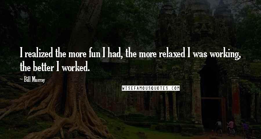 Bill Murray Quotes: I realized the more fun I had, the more relaxed I was working, the better I worked.