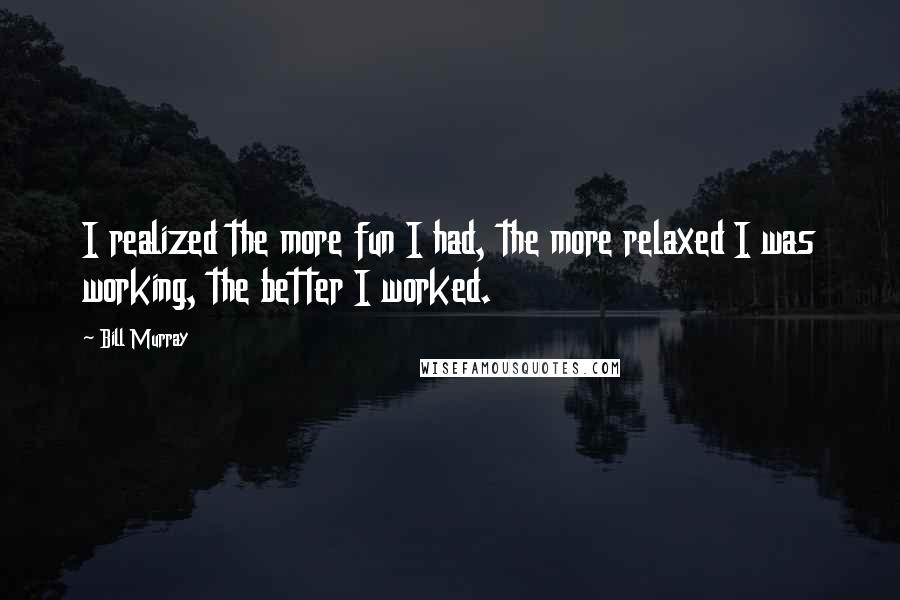 Bill Murray Quotes: I realized the more fun I had, the more relaxed I was working, the better I worked.