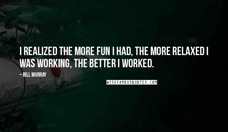 Bill Murray Quotes: I realized the more fun I had, the more relaxed I was working, the better I worked.