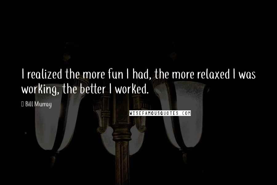 Bill Murray Quotes: I realized the more fun I had, the more relaxed I was working, the better I worked.