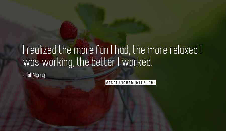 Bill Murray Quotes: I realized the more fun I had, the more relaxed I was working, the better I worked.