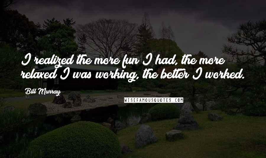 Bill Murray Quotes: I realized the more fun I had, the more relaxed I was working, the better I worked.