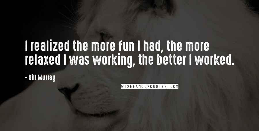 Bill Murray Quotes: I realized the more fun I had, the more relaxed I was working, the better I worked.