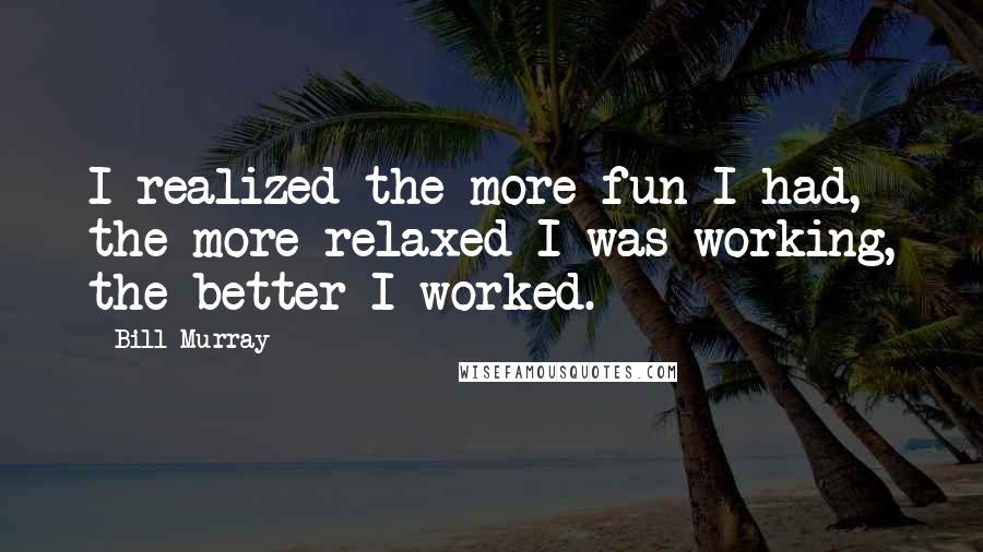 Bill Murray Quotes: I realized the more fun I had, the more relaxed I was working, the better I worked.