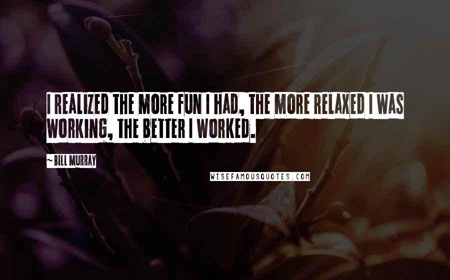 Bill Murray Quotes: I realized the more fun I had, the more relaxed I was working, the better I worked.