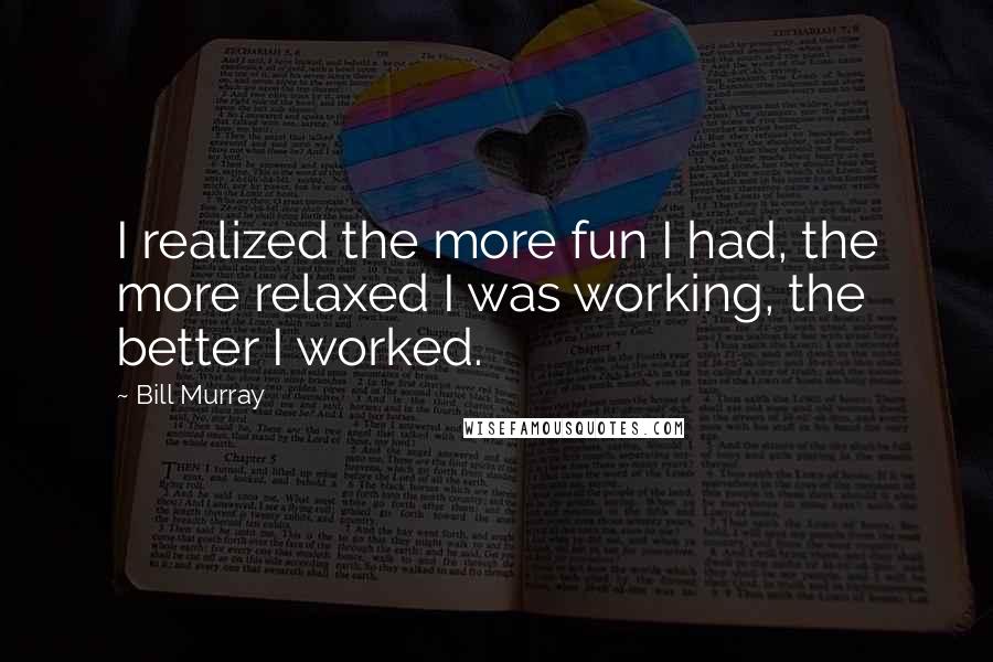 Bill Murray Quotes: I realized the more fun I had, the more relaxed I was working, the better I worked.