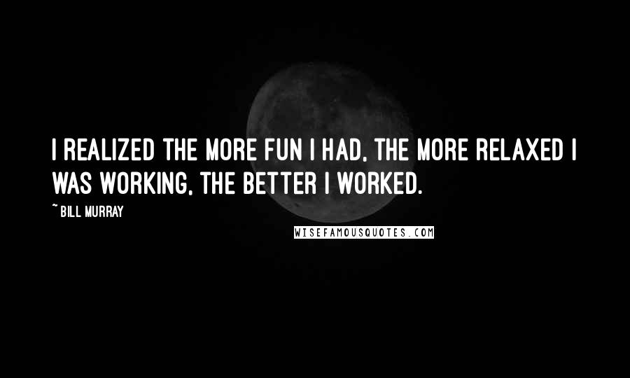 Bill Murray Quotes: I realized the more fun I had, the more relaxed I was working, the better I worked.