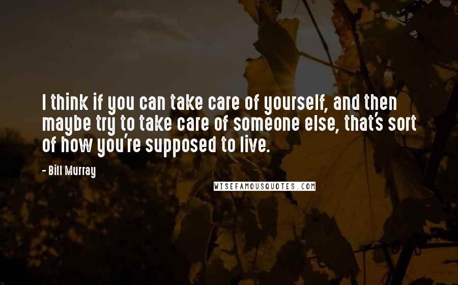 Bill Murray Quotes: I think if you can take care of yourself, and then maybe try to take care of someone else, that's sort of how you're supposed to live.