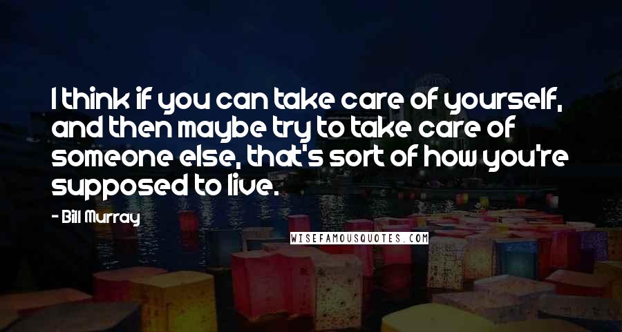Bill Murray Quotes: I think if you can take care of yourself, and then maybe try to take care of someone else, that's sort of how you're supposed to live.