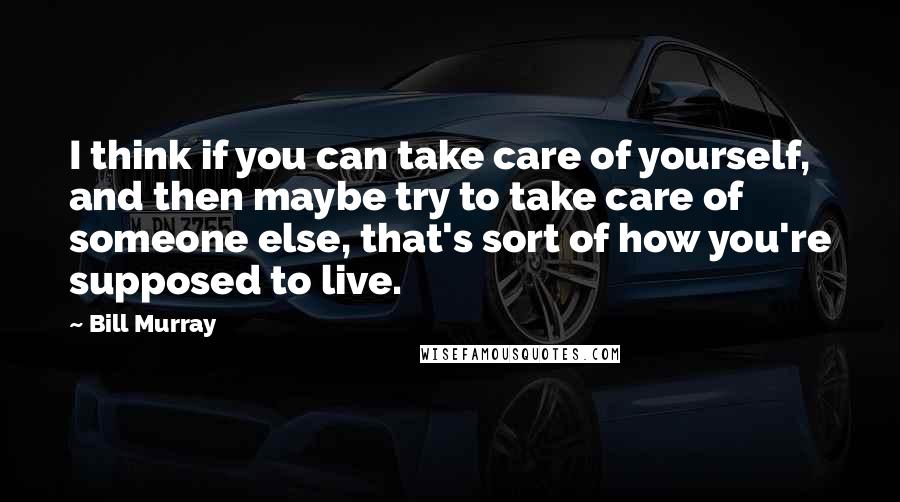 Bill Murray Quotes: I think if you can take care of yourself, and then maybe try to take care of someone else, that's sort of how you're supposed to live.