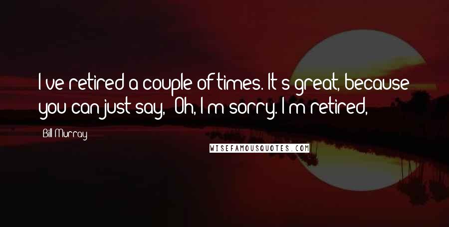 Bill Murray Quotes: I've retired a couple of times. It's great, because you can just say, 'Oh, I'm sorry. I'm retired,'