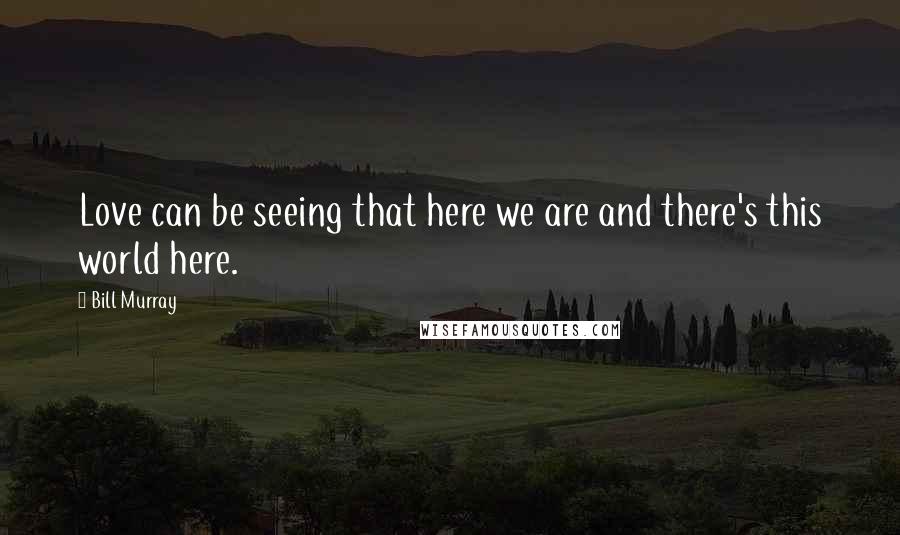 Bill Murray Quotes: Love can be seeing that here we are and there's this world here.