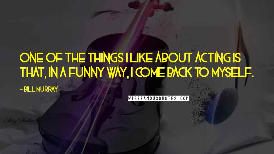 Bill Murray Quotes: One of the things I like about acting is that, in a funny way, I come back to myself.
