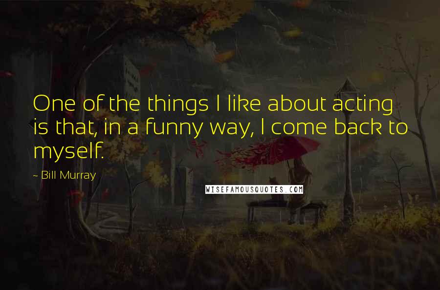 Bill Murray Quotes: One of the things I like about acting is that, in a funny way, I come back to myself.