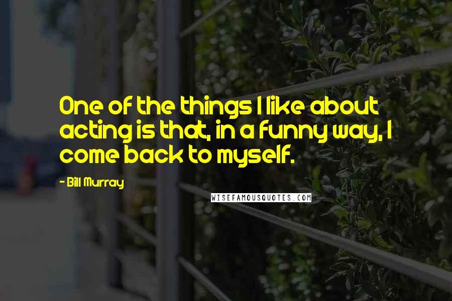 Bill Murray Quotes: One of the things I like about acting is that, in a funny way, I come back to myself.