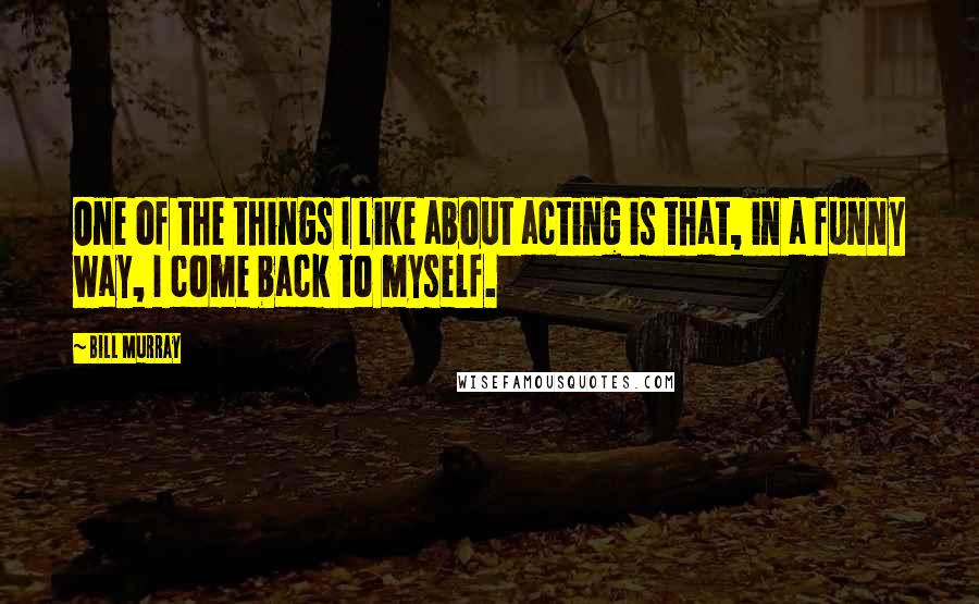 Bill Murray Quotes: One of the things I like about acting is that, in a funny way, I come back to myself.