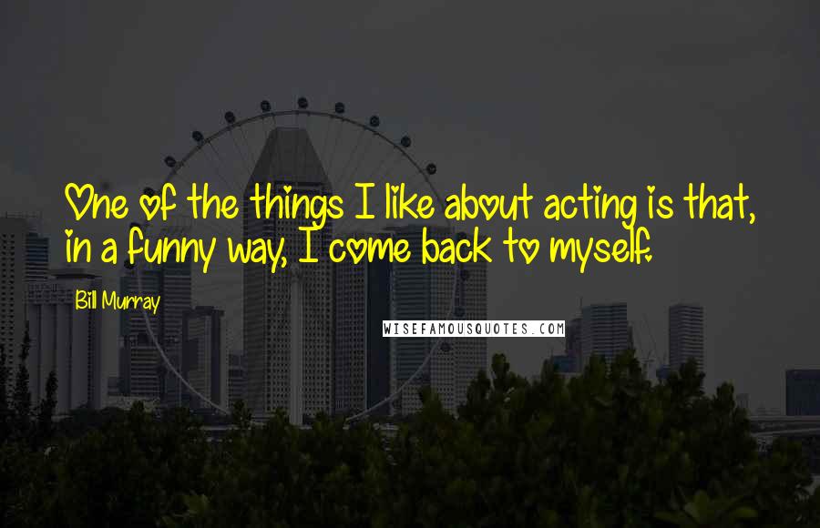 Bill Murray Quotes: One of the things I like about acting is that, in a funny way, I come back to myself.