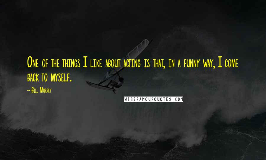 Bill Murray Quotes: One of the things I like about acting is that, in a funny way, I come back to myself.