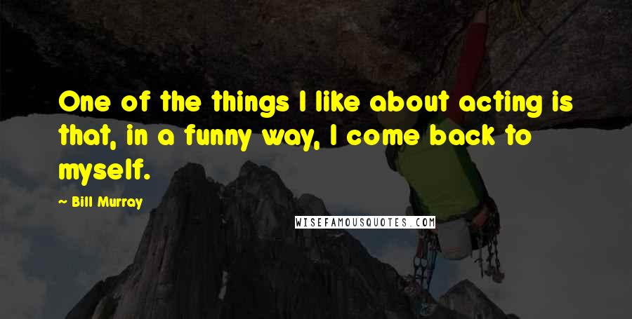 Bill Murray Quotes: One of the things I like about acting is that, in a funny way, I come back to myself.
