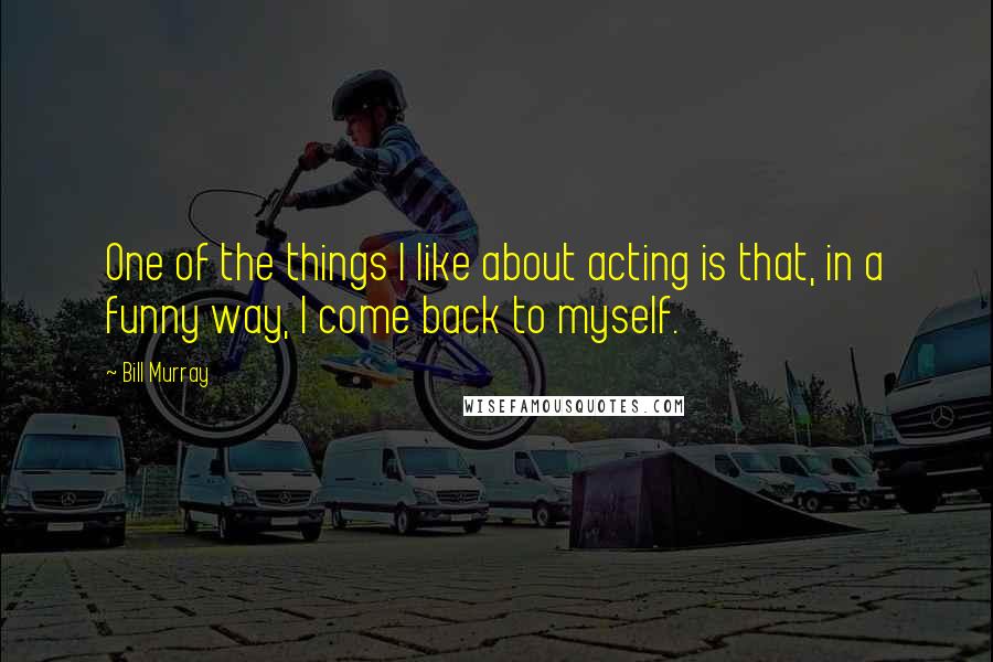 Bill Murray Quotes: One of the things I like about acting is that, in a funny way, I come back to myself.