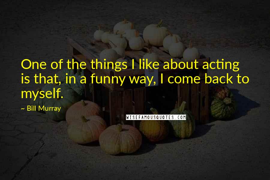 Bill Murray Quotes: One of the things I like about acting is that, in a funny way, I come back to myself.