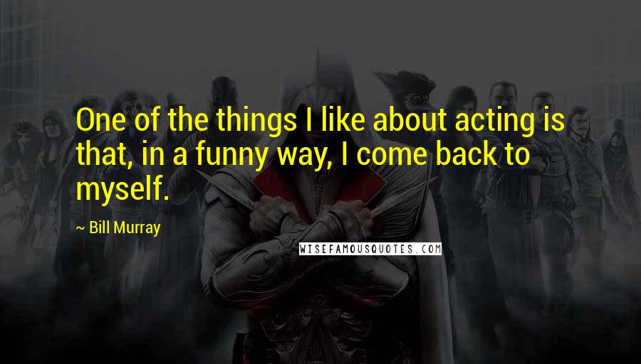 Bill Murray Quotes: One of the things I like about acting is that, in a funny way, I come back to myself.