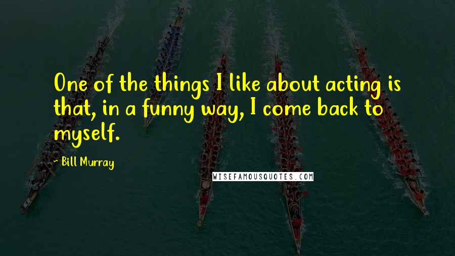 Bill Murray Quotes: One of the things I like about acting is that, in a funny way, I come back to myself.