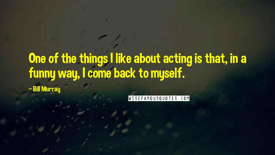 Bill Murray Quotes: One of the things I like about acting is that, in a funny way, I come back to myself.