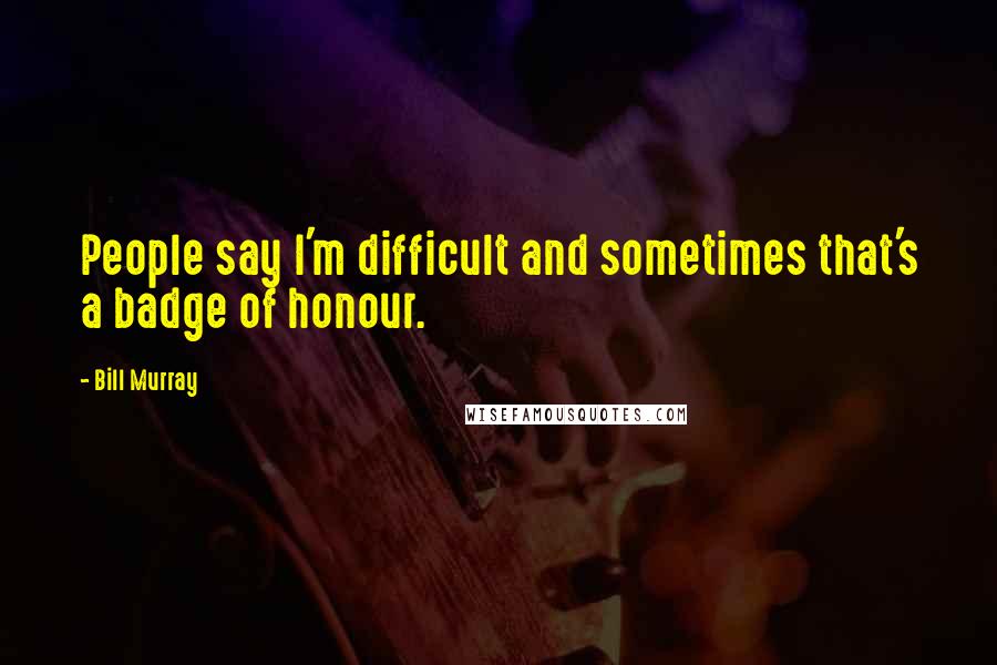 Bill Murray Quotes: People say I'm difficult and sometimes that's a badge of honour.