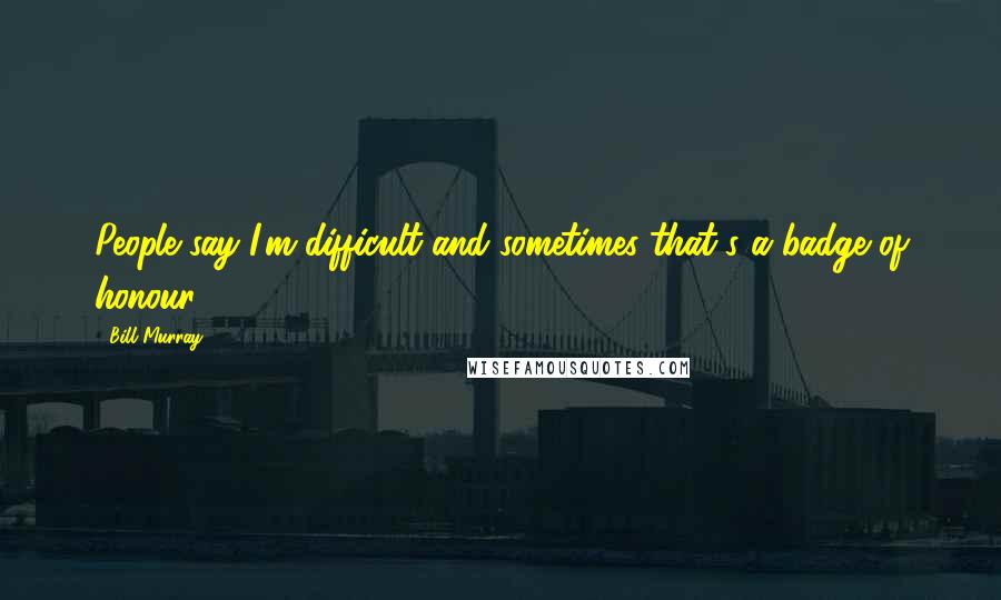 Bill Murray Quotes: People say I'm difficult and sometimes that's a badge of honour.