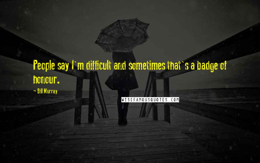 Bill Murray Quotes: People say I'm difficult and sometimes that's a badge of honour.
