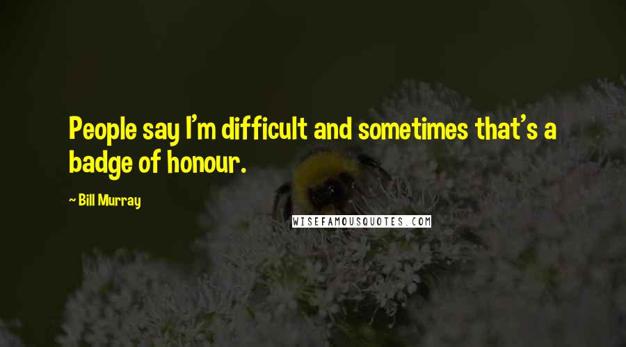 Bill Murray Quotes: People say I'm difficult and sometimes that's a badge of honour.