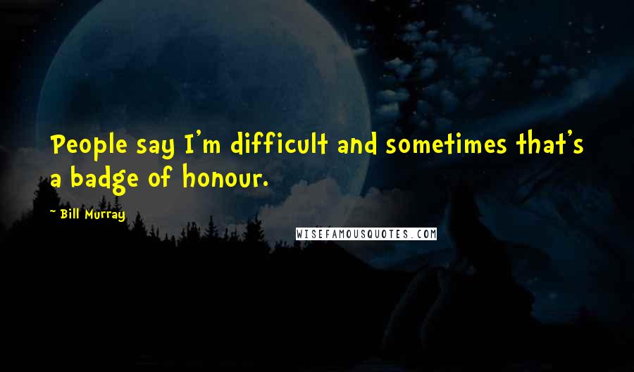 Bill Murray Quotes: People say I'm difficult and sometimes that's a badge of honour.