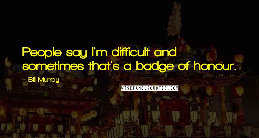 Bill Murray Quotes: People say I'm difficult and sometimes that's a badge of honour.