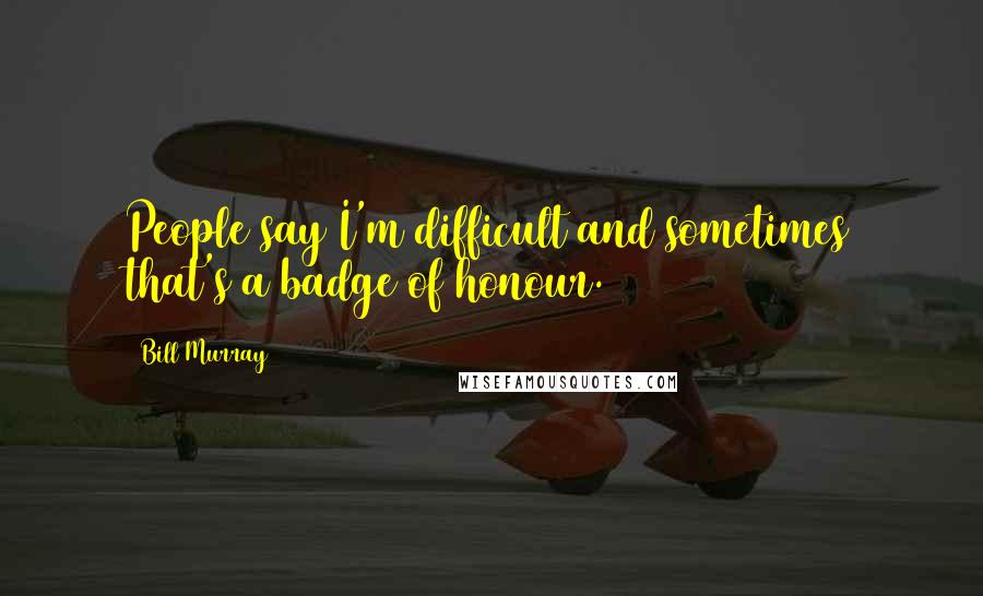 Bill Murray Quotes: People say I'm difficult and sometimes that's a badge of honour.