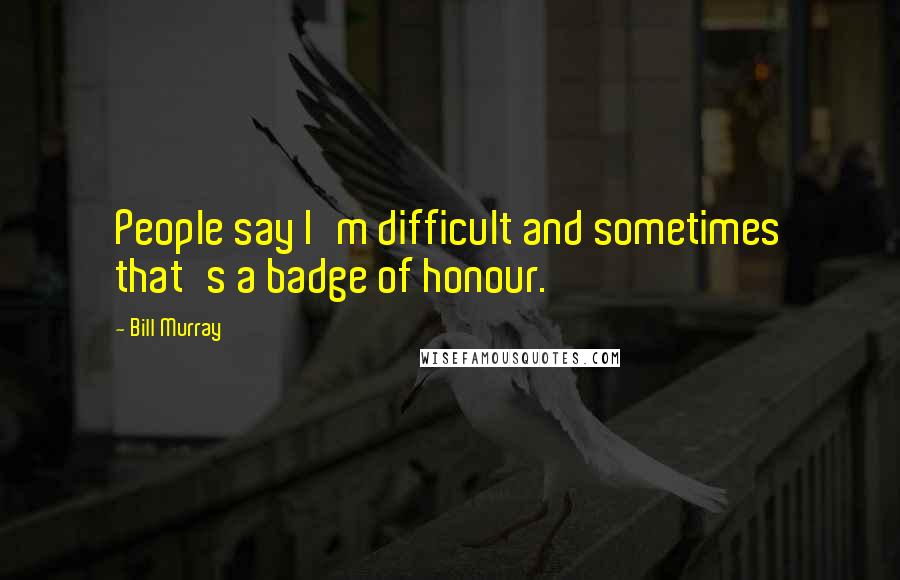 Bill Murray Quotes: People say I'm difficult and sometimes that's a badge of honour.