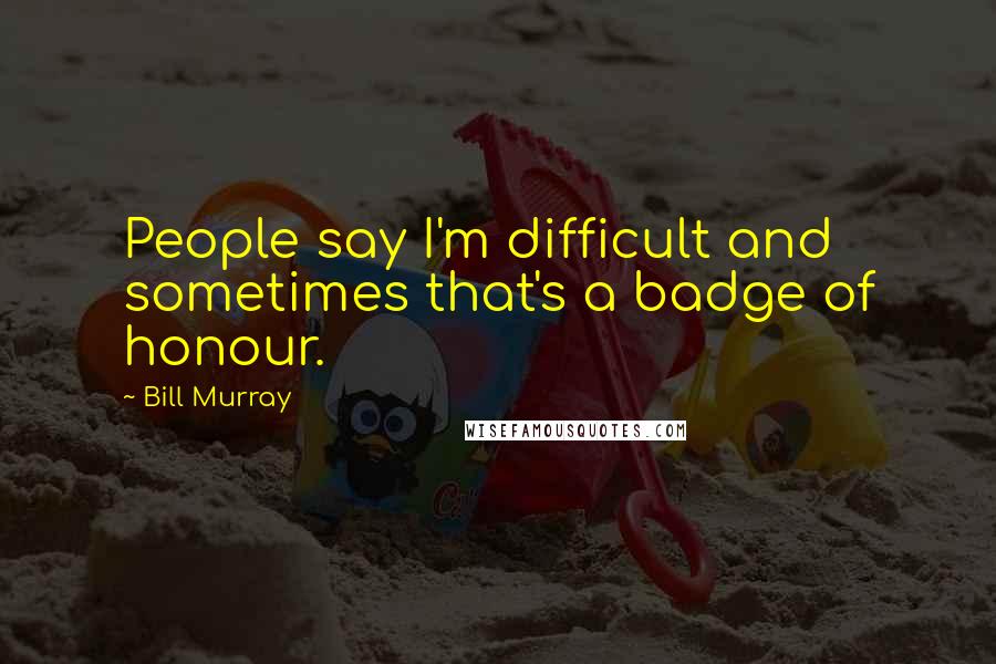 Bill Murray Quotes: People say I'm difficult and sometimes that's a badge of honour.