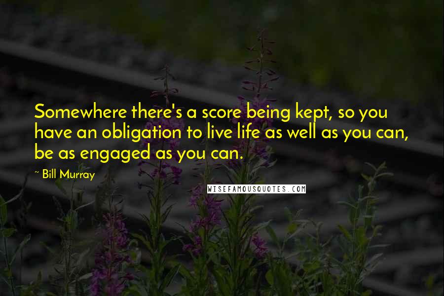 Bill Murray Quotes: Somewhere there's a score being kept, so you have an obligation to live life as well as you can, be as engaged as you can.