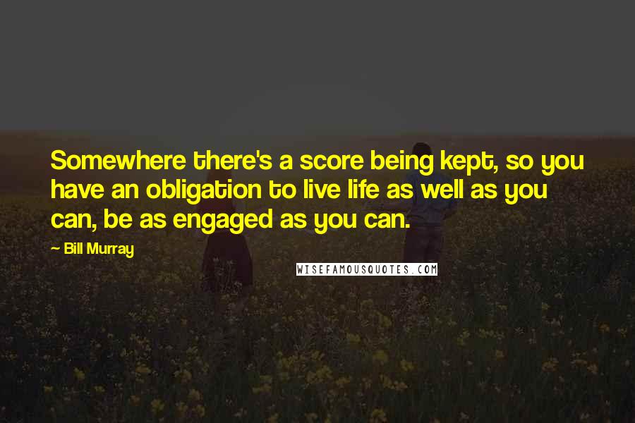 Bill Murray Quotes: Somewhere there's a score being kept, so you have an obligation to live life as well as you can, be as engaged as you can.