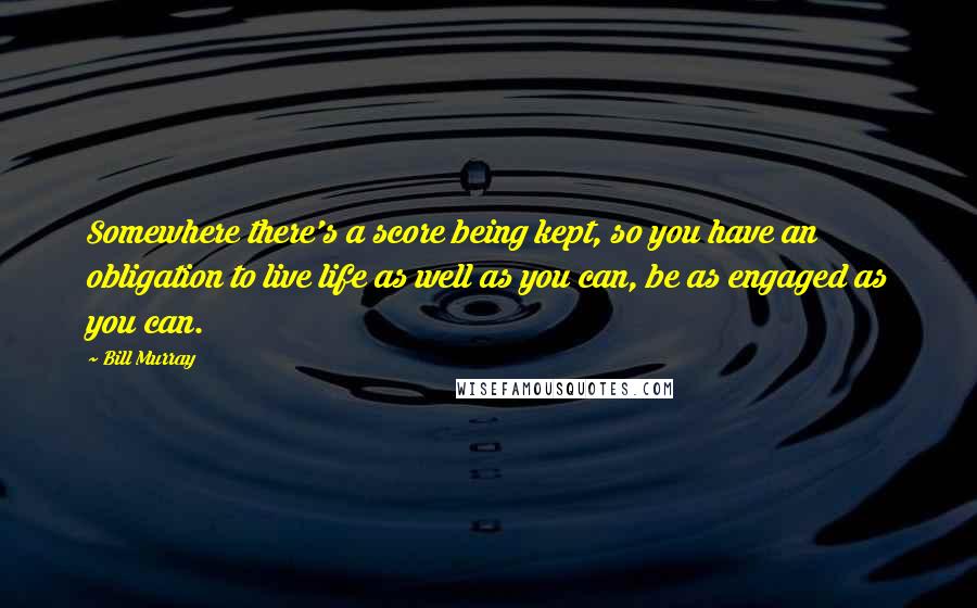 Bill Murray Quotes: Somewhere there's a score being kept, so you have an obligation to live life as well as you can, be as engaged as you can.