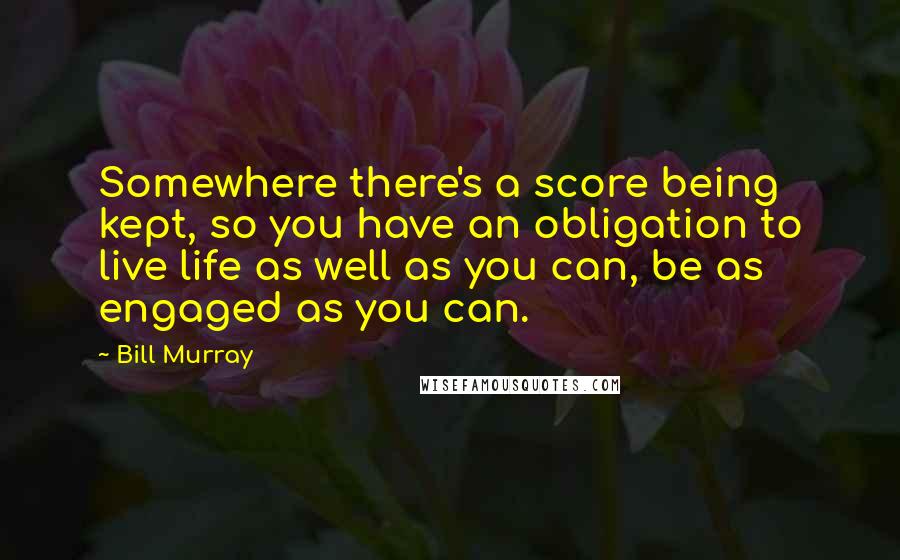 Bill Murray Quotes: Somewhere there's a score being kept, so you have an obligation to live life as well as you can, be as engaged as you can.