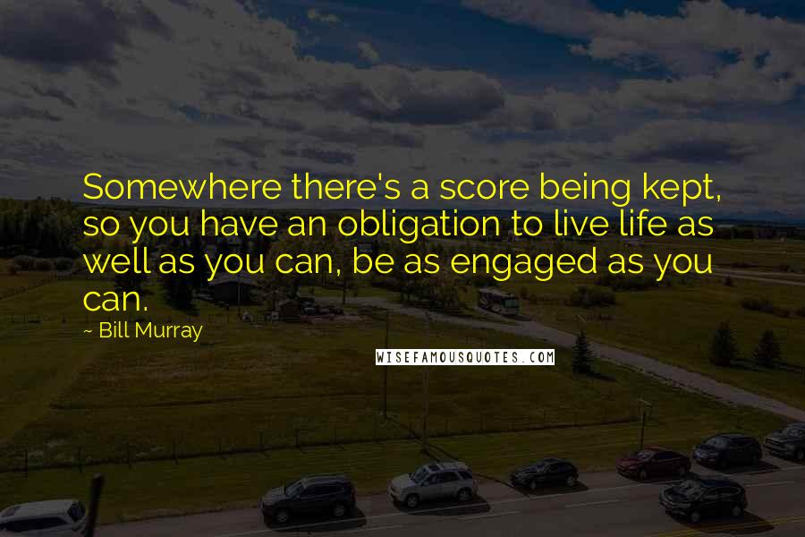 Bill Murray Quotes: Somewhere there's a score being kept, so you have an obligation to live life as well as you can, be as engaged as you can.