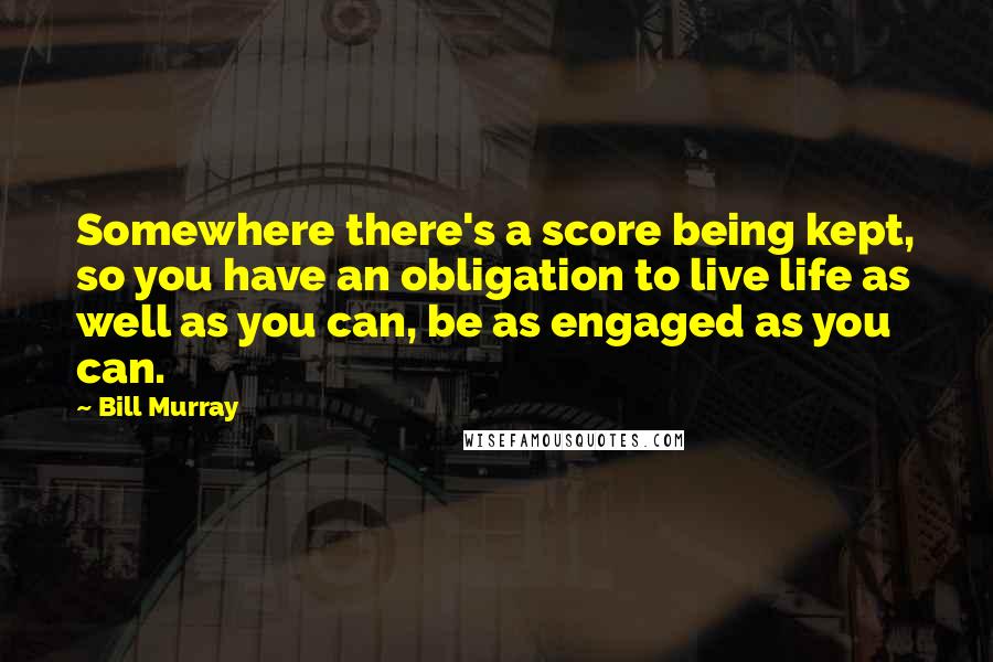 Bill Murray Quotes: Somewhere there's a score being kept, so you have an obligation to live life as well as you can, be as engaged as you can.