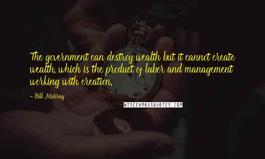 Bill Murray Quotes: The government can destroy wealth but it cannot create wealth, which is the product of labor and management working with creation.