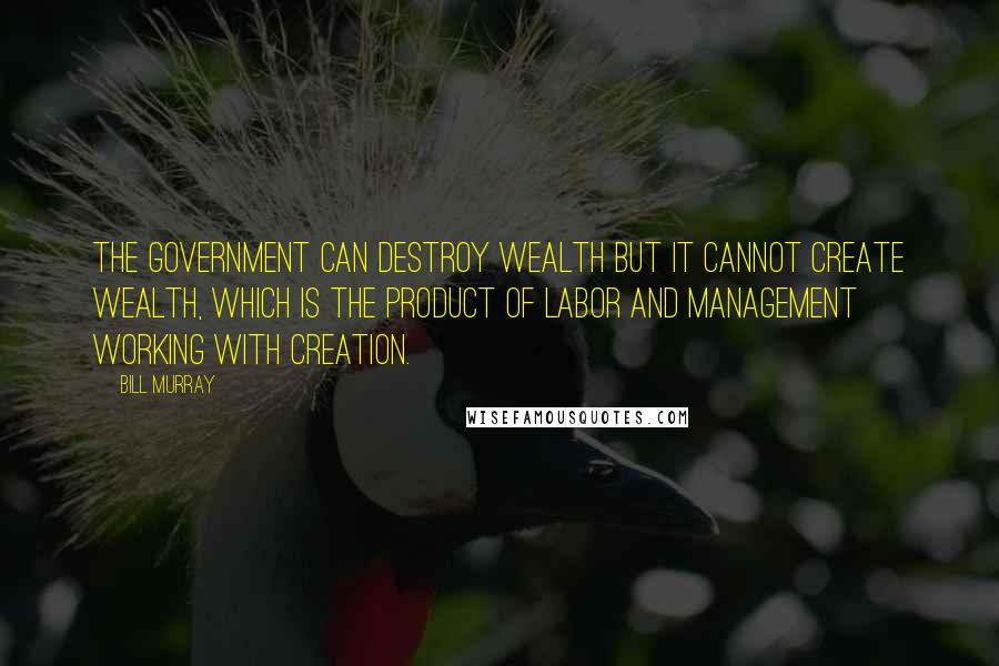 Bill Murray Quotes: The government can destroy wealth but it cannot create wealth, which is the product of labor and management working with creation.